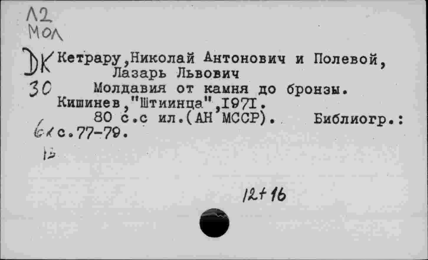 ﻿ђ|/Кетрару,Николай Антонович и Полевой, і''4 Лазарь Львович
З С	Молдавия от камня до бронзы.
Кишинев ,’’Штиинца” ,1971.
z 80 с.с ил.(АН МССР). Библиогр.: Wс.77-79.
/Л//6